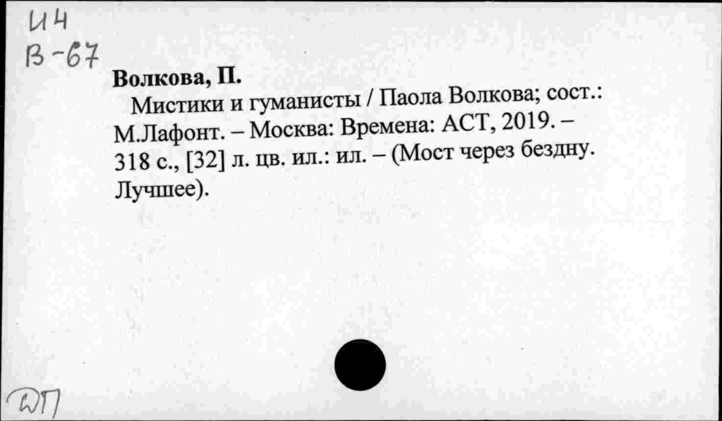 ﻿
Волкова, П.
Мистики и гуманисты / Паола Волкова; сост.. М.Лафонт. - Москва: Времена: ACT, 2019. -318 с., [32] л. цв. ил.: ил. - (Мост через бездну.
Лучшее).